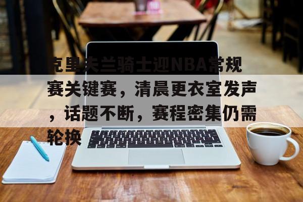 爱游戏官网下载-包含克里夫兰骑士迎NBA常规赛关键赛，清晨更衣室发声，话题不断，赛程密集仍需轮换的词条