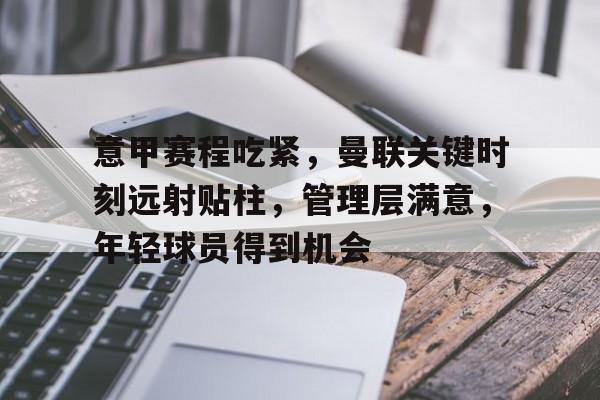 爱游戏官网-关于意甲赛程吃紧，曼联关键时刻远射贴柱，管理层满意，年轻球员得到机会的信息